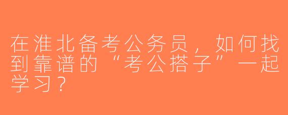 在淮北备考公务员，如何找到靠谱的“考公搭子”一起学习？