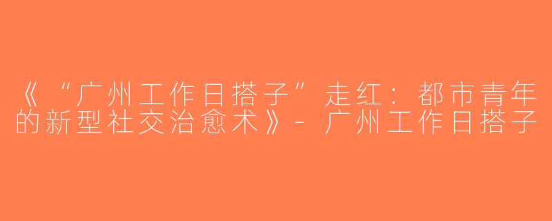 《“广州工作日搭子”走红：都市青年的新型社交治愈术》-广州工作日搭子