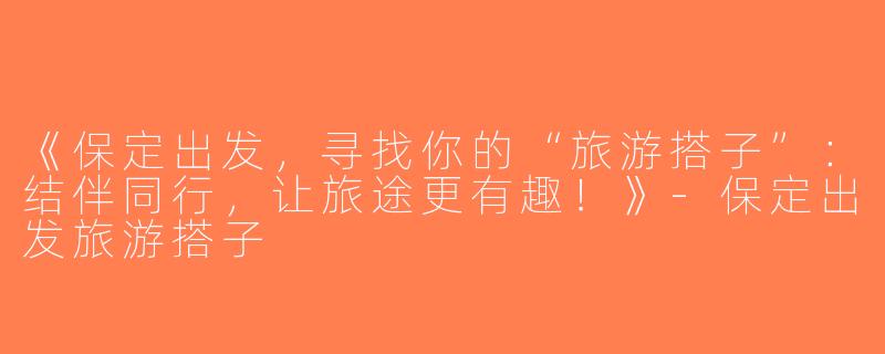 《保定出发，寻找你的“旅游搭子”：结伴同行，让旅途更有趣！》-保定出发旅游搭子