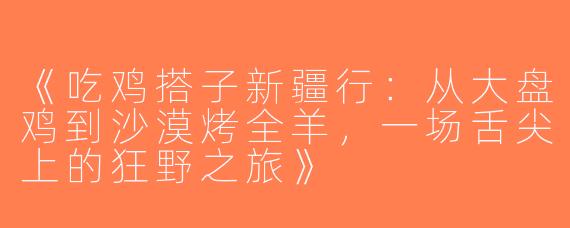 《吃鸡搭子新疆行：从大盘鸡到沙漠烤全羊，一场舌尖上的狂野之旅》