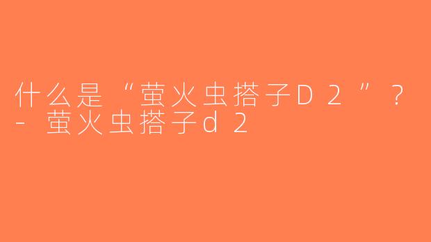 什么是“萤火虫搭子D2”？-萤火虫搭子d2