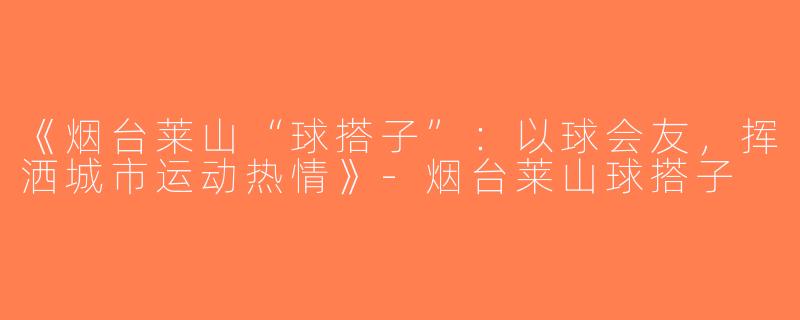 《烟台莱山“球搭子”：以球会友，挥洒城市运动热情》-烟台莱山球搭子