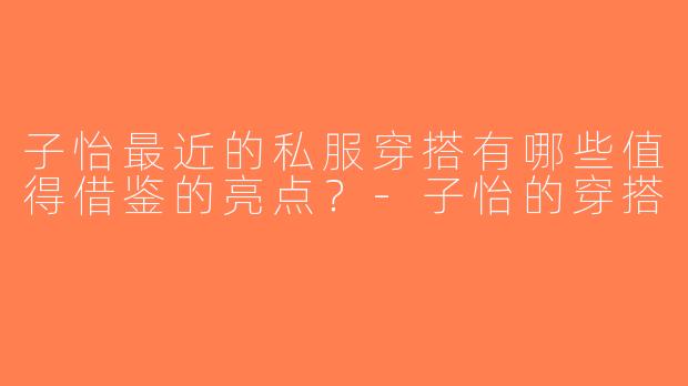 子怡最近的私服穿搭有哪些值得借鉴的亮点？-子怡的穿搭