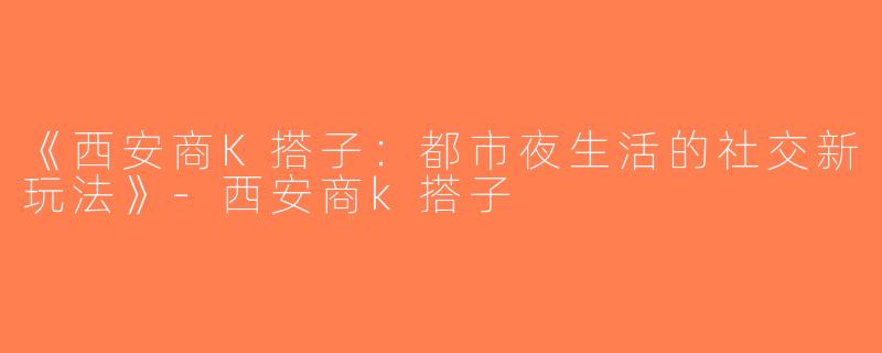 《西安商K搭子：都市夜生活的社交新玩法》-西安商k搭子