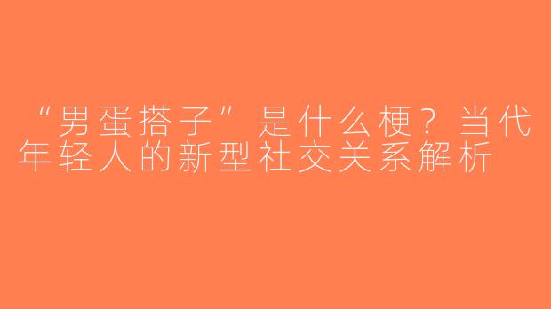 “男蛋搭子”是什么梗？当代年轻人的新型社交关系解析