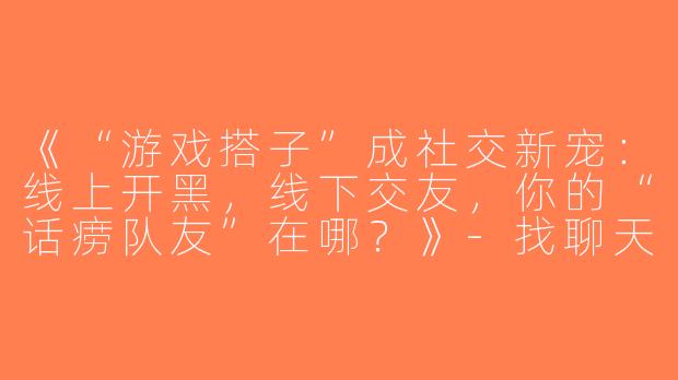 《“游戏搭子”成社交新宠：线上开黑，线下交友，你的“话痨队友”在哪？》-找聊天游戏搭子