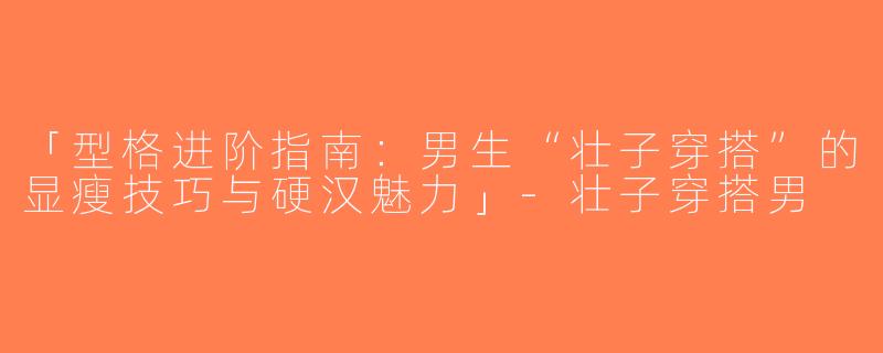 「型格进阶指南：男生“壮子穿搭”的显瘦技巧与硬汉魅力」-壮子穿搭男