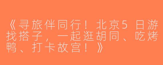 《寻旅伴同行！北京5日游找搭子，一起逛胡同、吃烤鸭、打卡故宫！》