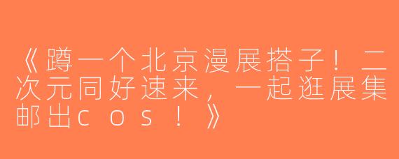 《蹲一个北京漫展搭子！二次元同好速来，一起逛展集邮出cos！》