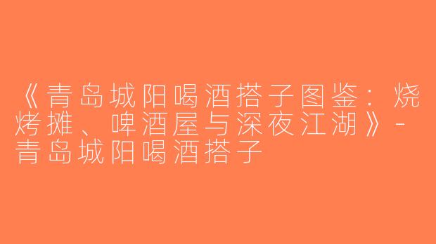 《青岛城阳喝酒搭子图鉴：烧烤摊、啤酒屋与深夜江湖》-青岛城阳喝酒搭子