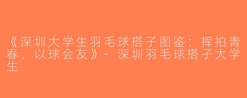《深圳大学生羽毛球搭子图鉴：挥拍青春，以球会友》-深圳羽毛球搭子大学生