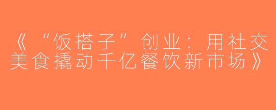 《“饭搭子”创业：用社交美食撬动千亿餐饮新市场》