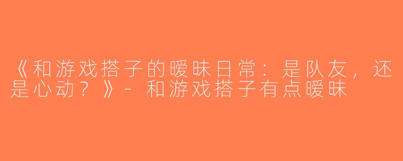 《和游戏搭子的暧昧日常：是队友，还是心动？》-和游戏搭子有点暧昧