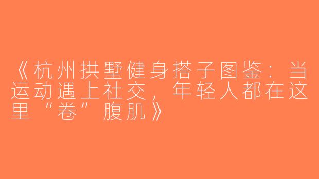 《杭州拱墅健身搭子图鉴：当运动遇上社交，年轻人都在这里“卷”腹肌》