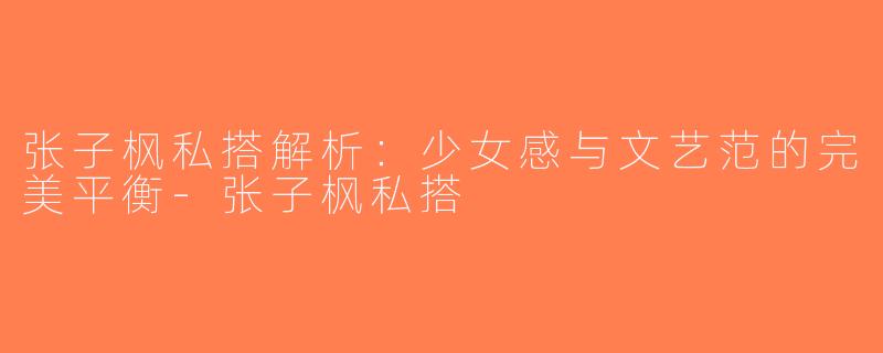 张子枫私搭解析：少女感与文艺范的完美平衡-张子枫私搭
