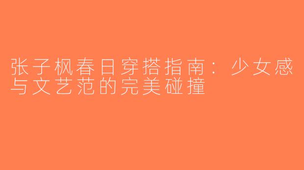 张子枫春日穿搭指南：少女感与文艺范的完美碰撞