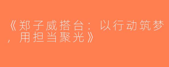 《郑子威搭台：以行动筑梦，用担当聚光》