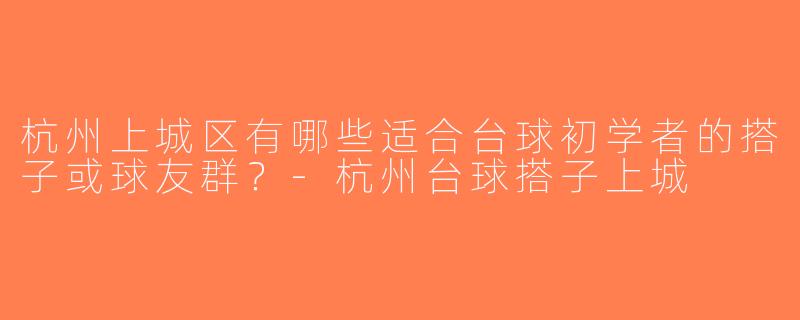 杭州上城区有哪些适合台球初学者的搭子或球友群？-杭州台球搭子上城