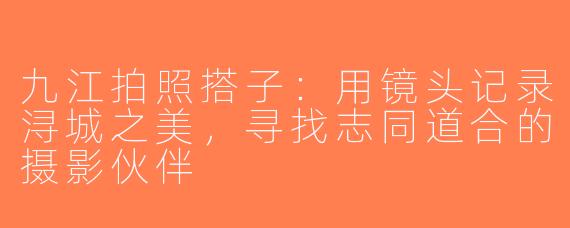 九江拍照搭子：用镜头记录浔城之美，寻找志同道合的摄影伙伴
