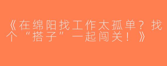 《在绵阳找工作太孤单？找个“搭子”一起闯关！》