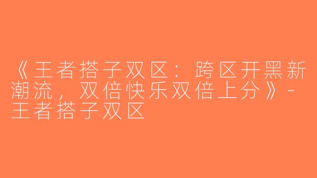 《王者搭子双区：跨区开黑新潮流，双倍快乐双倍上分》-王者搭子双区