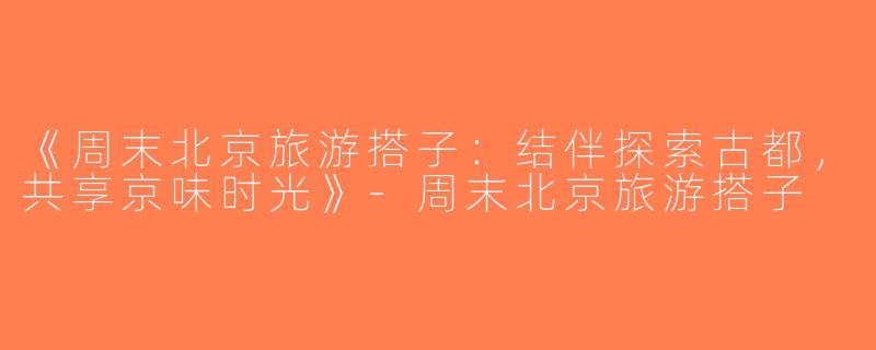 《周末北京旅游搭子：结伴探索古都，共享京味时光》-周末北京旅游搭子