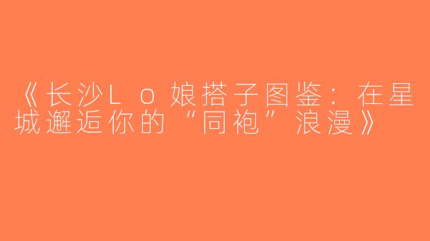 《长沙Lo娘搭子图鉴：在星城邂逅你的“同袍”浪漫》