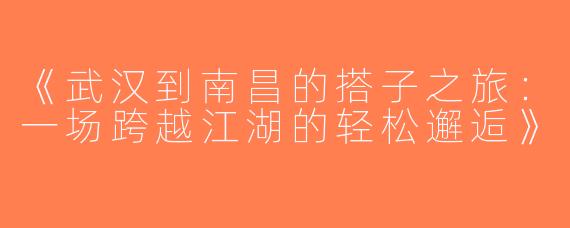 《武汉到南昌的搭子之旅：一场跨越江湖的轻松邂逅》