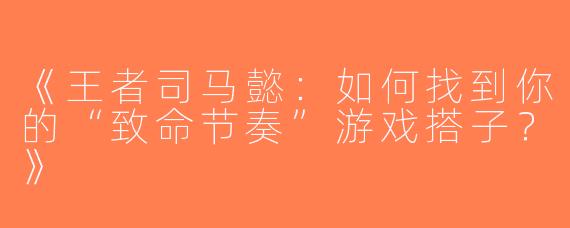 《王者司马懿：如何找到你的“致命节奏”游戏搭子？》