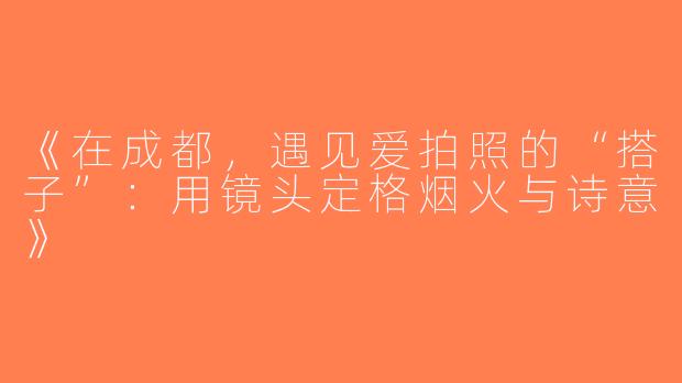 《在成都，遇见爱拍照的“搭子”：用镜头定格烟火与诗意》