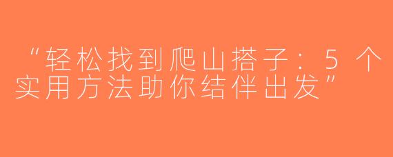 “轻松找到爬山搭子：5个实用方法助你结伴出发”