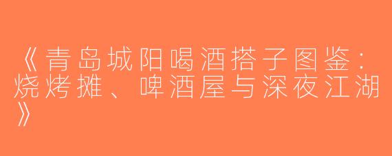 《青岛城阳喝酒搭子图鉴：烧烤摊、啤酒屋与深夜江湖》