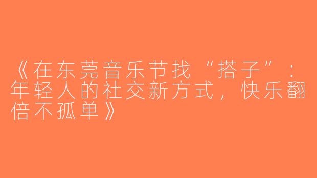《在东莞音乐节找“搭子”：年轻人的社交新方式，快乐翻倍不孤单》