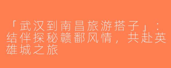 「武汉到南昌旅游搭子」：结伴探秘赣鄱风情，共赴英雄城之旅