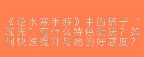 《逆水寒手游》中的搭子“瑶光”有什么特色玩法？如何快速提升与她的好感度？