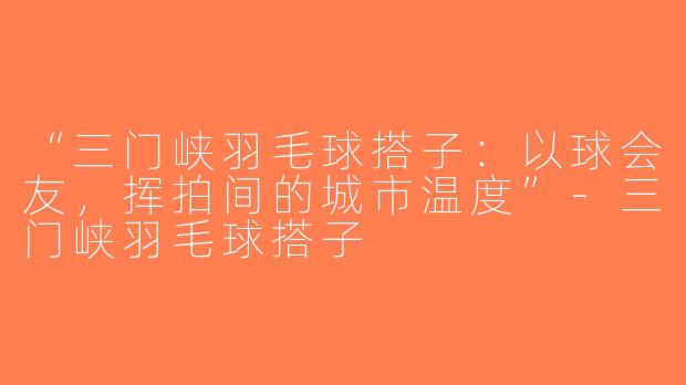 “三门峡羽毛球搭子：以球会友，挥拍间的城市温度”-三门峡羽毛球搭子
