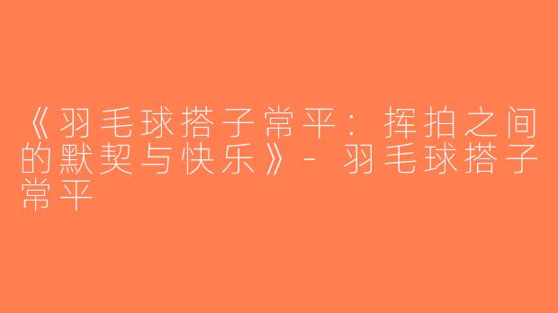 《羽毛球搭子常平：挥拍之间的默契与快乐》-羽毛球搭子常平