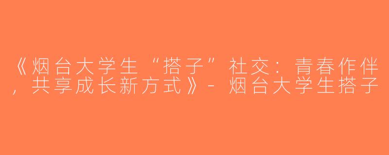 《烟台大学生“搭子”社交：青春作伴，共享成长新方式》-烟台大学生搭子