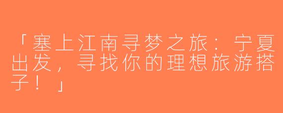 「塞上江南寻梦之旅：宁夏出发，寻找你的理想旅游搭子！」