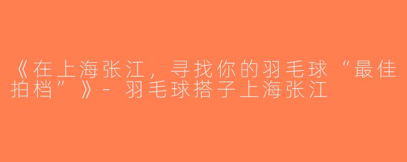 《在上海张江，寻找你的羽毛球“最佳拍档”》-羽毛球搭子上海张江