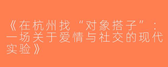 《在杭州找“对象搭子”：一场关于爱情与社交的现代实验》