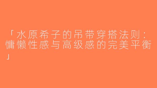 「水原希子的吊带穿搭法则：慵懒性感与高级感的完美平衡」