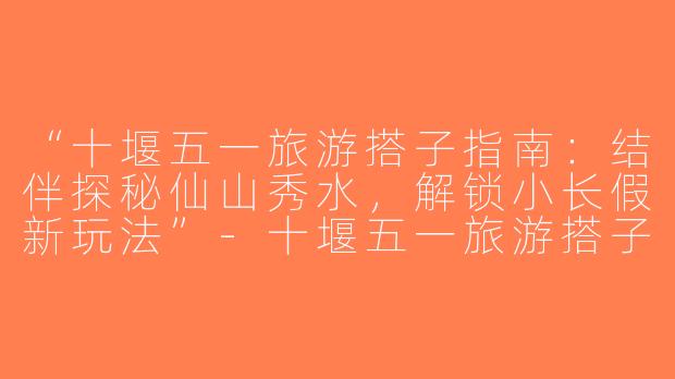 “十堰五一旅游搭子指南：结伴探秘仙山秀水，解锁小长假新玩法”-十堰五一旅游搭子