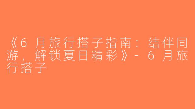 《6月旅行搭子指南：结伴同游，解锁夏日精彩》-6月旅行搭子