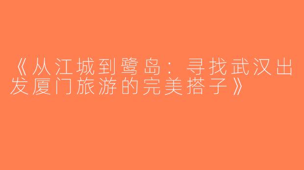 《从江城到鹭岛：寻找武汉出发厦门旅游的完美搭子》