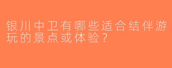 银川中卫有哪些适合结伴游玩的景点或体验？