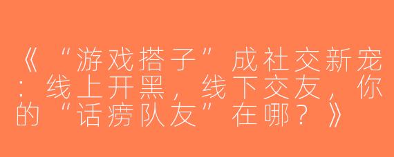《“游戏搭子”成社交新宠：线上开黑，线下交友，你的“话痨队友”在哪？》