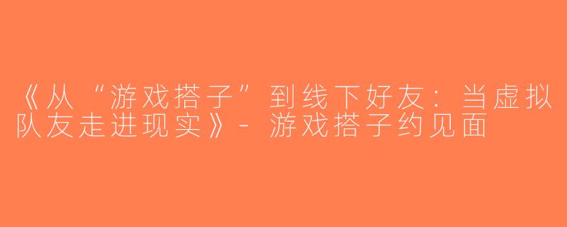 《从“游戏搭子”到线下好友：当虚拟队友走进现实》-游戏搭子约见面