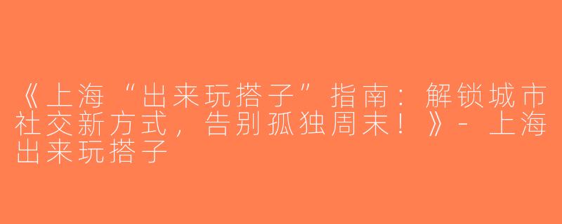 《上海“出来玩搭子”指南：解锁城市社交新方式，告别孤独周末！》-上海出来玩搭子