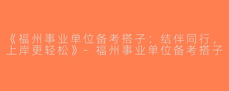 《福州事业单位备考搭子：结伴同行，上岸更轻松》-福州事业单位备考搭子